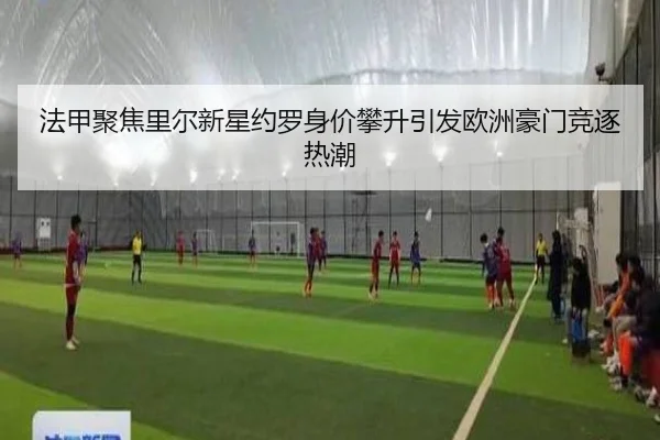 法甲聚焦里尔新星约罗身价攀升引发欧洲豪门竞逐热潮