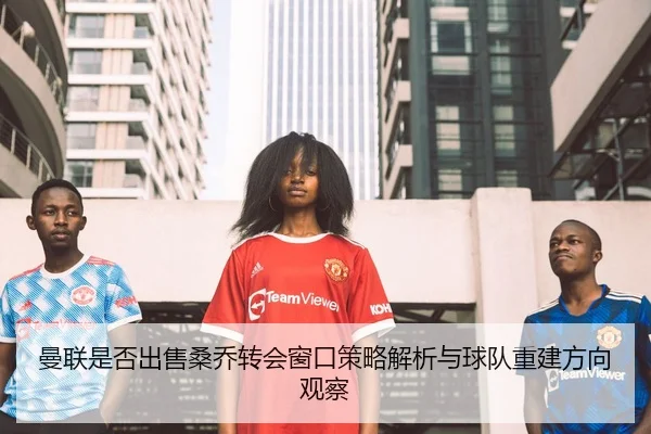 曼联是否出售桑乔转会窗口策略解析与球队重建方向观察