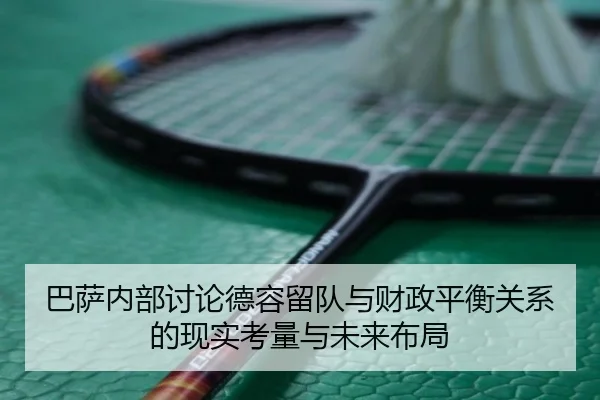 巴萨内部讨论德容留队与财政平衡关系的现实考量与未来布局